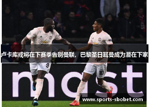卢卡库或将在下赛季告别曼联，巴黎圣日耳曼成为潜在下家